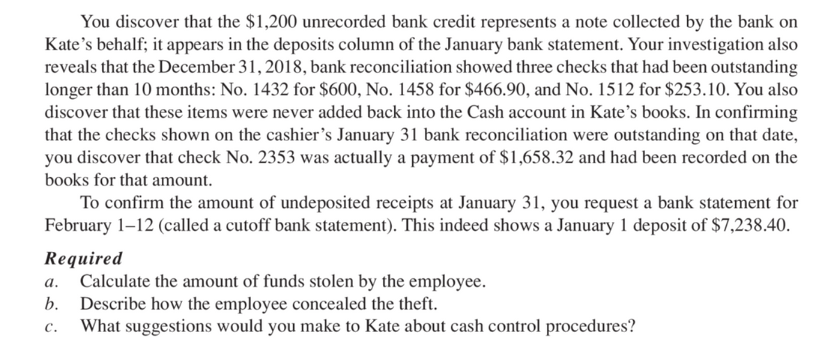 You discover that the $1,200 unrecorded bank credit represents a note collected by the bank on
Kate's behalf; it appears in the deposits column of the January bank statement. Your investigation also
reveals that the December 31, 2018, bank reconciliation showed three checks that had been outstanding
longer than 10 months: No. 1432 for $600, No. 1458 for $466.90, and No. 1512 for $253.10. You also
discover that these items were never added back into the Cash account in Kate's books. In confirming
that the checks shown on the cashier's January 31 bank reconciliation were outstanding on that date,
you discover that check No. 2353 was actually a payment of $1,658.32 and had been recorded on the
books for that amount.
To confirm the amount of undeposited receipts at January 31, you request a bank statement for
February 1–12 (called a cutoff bank statement). This indeed shows a January 1 deposit of $7,238.40.
Required
Calculate the amount of funds stolen by the employee.
b. Describe how the employee concealed the theft.
What suggestions would you make to Kate about cash control procedures?
а.
с.
