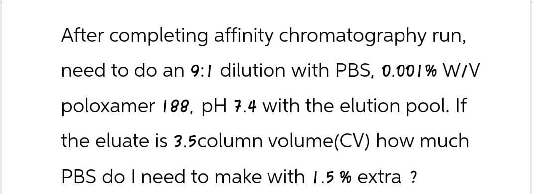 After completing affinity chromatography run,
need to do an 9:1 dilution with PBS, 0.001% W/V
poloxamer 188, pH 7.4 with the elution pool. If
the eluate is 3.5column volume (CV) how much
PBS do I need to make with 1.5% extra ?