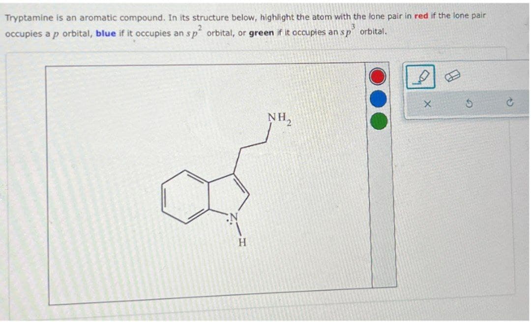Tryptamine is an aromatic compound. In its structure below, highlight the atom with the lone pair in red if the lone pair
occupies a p orbital, blue if it occupies an sp orbital, or green if it occupies an sp orbital.
3
H
NH₂
G