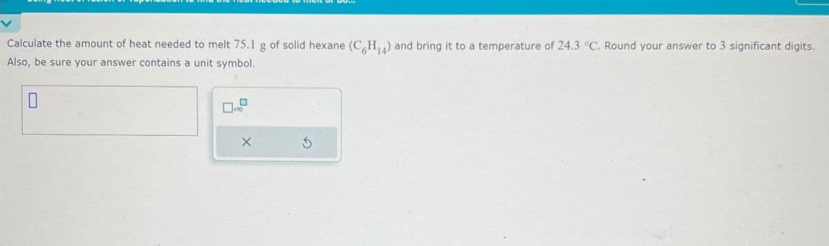 Calculate the amount of heat needed to melt 75.1 g of solid hexane (C6H14) and bring it to a temperature of 24.3 °C. Round your answer to 3 significant digits.
Also, be sure your answer contains a unit symbol.
0
X