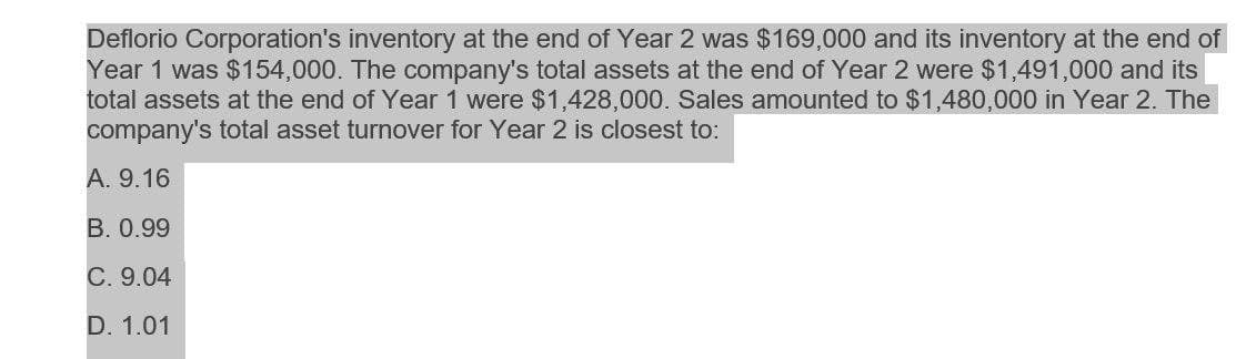 Deflorio Corporation's inventory at the end of Year 2 was $169,000 and its inventory at the end of
Year 1 was $154,000. The company's total assets at the end of Year 2 were $1,491,000 and its
total assets at the end of Year 1 were $1,428,000. Sales amounted to $1,480,000 in Year 2. The
company's total asset turnover for Year 2 is closest to:
A. 9.16
B. 0.99
C. 9.04
D. 1.01