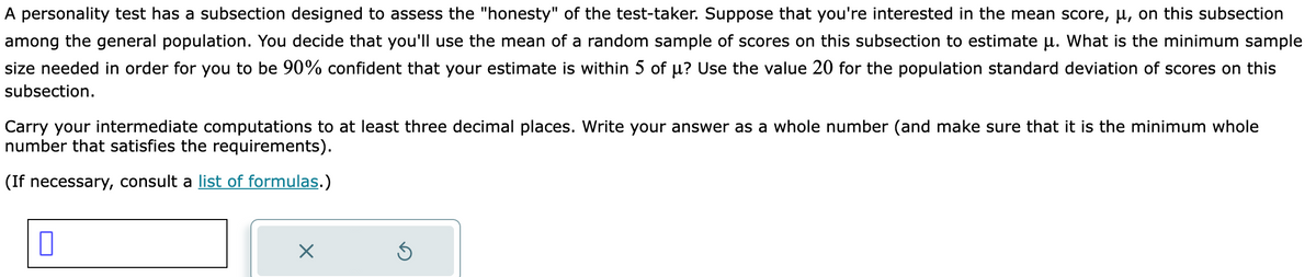 A personality test has a subsection designed to assess the "honesty" of the test-taker. Suppose that you're interested in the mean score, µ, on this subsection
among the general population. You decide that you'll use the mean of a random sample of scores on this subsection to estimate µ. What is the minimum sample
size needed in order for you to be 90% confident that your estimate is within 5 of µ? Use the value 20 for the population standard deviation of scores on this
subsection.
Carry your intermediate computations to at least three decimal places. Write your answer as a whole number (and make sure that it is the minimum whole
number that satisfies the requirements).
(If necessary, consult a list of formulas.)
X
5