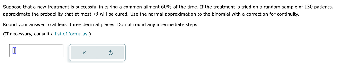 Suppose that a new treatment is successful in curing a common ailment 60% of the time. If the treatment is tried on a random sample of 130 patients,
approximate the probability that at most 79 will be cured. Use the normal approximation to the binomial with a correction for continuity.
Round your answer to at least three decimal places. Do not round any intermediate steps.
(If necessary, consult a list of formulas.)
X
Ś
