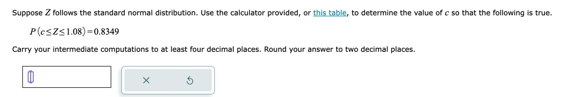 Suppose Z follows the standard normal distribution. Use the calculator provided, or this table, to determine the value of c so that the following is true.
P(c≤Z≤1.08)=0.8349
Carry your intermediate computations to at least four decimal places. Round your answer to two decimal places.
×
Ś