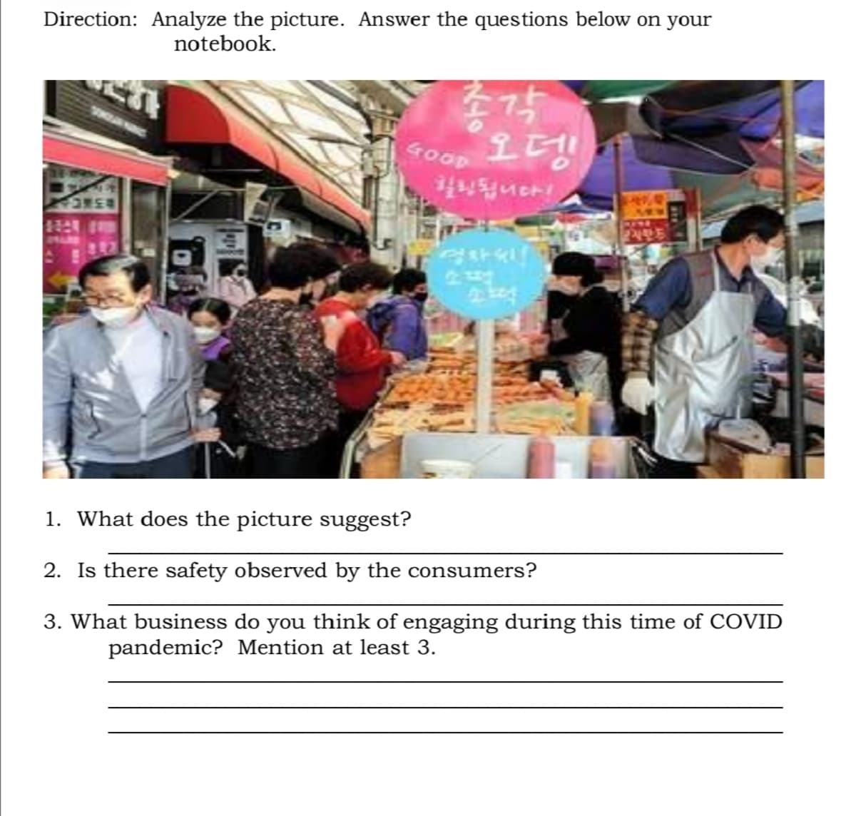 Direction: Analyze the picture. Answer the questions below on your
notebook.
오뎅
83NCA
1. What does the picture suggest?
2. Is there safety observed by the consumers?
3. What business do you think of
pandemic? Mention at least 3.
ing during this time of COVID
