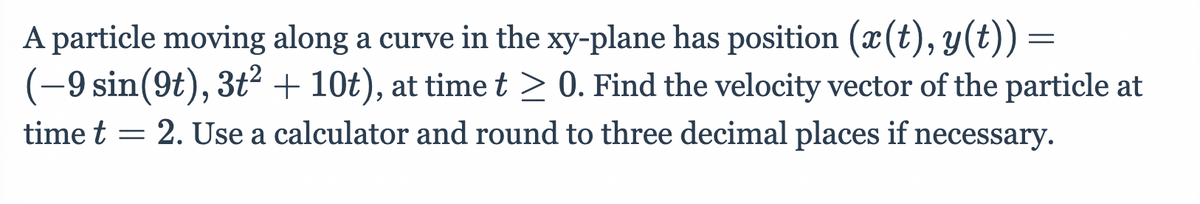 A particle moving along a curve in the xy-plane has position (x(t), y(t)) =
(-9 sin(9t), 3t² + 10t), at time t > 0. Find the velocity vector of the particle at
time t = 2. Use a calculator and round to three decimal places if necessary.
