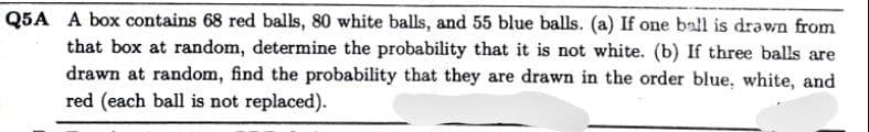 Q5A A box contains 68 red balls, 80 white balls, and 55 blue balls. (a) If one ball is drawn from
that box at random, determine the probability that it is not white. (b) If three balls are
drawn at random, find the probability that they are drawn in the order blue, white, and
red (each ball is not replaced).