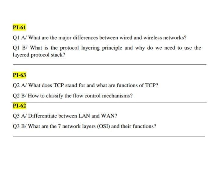 PI-61
Q1 A/ What are the major differences between wired and wireless networks?
Q1 B/ What is the protocol layering principle and why do we need to use the
layered protocol stack?
PI-63
Q2 A/ What does TCP stand for and what are functions of TCP?
Q2 B/ How to classify the flow control mechanisms?
PI-62
Q3 A/ Differentiate between LAN and WAN?
Q3 B/ What are the 7 network layers (OSI) and their functions?