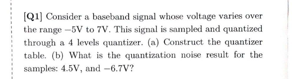 [Q1] Consider a baseband signal whose voltage varies over
the range -5V to 7V. This signal is sampled and quantized
through a levels quantizer. (a) Construct the quantizer
table. (b) What is the quantization noise result for the
samples: 4.5V, and -6.7V?