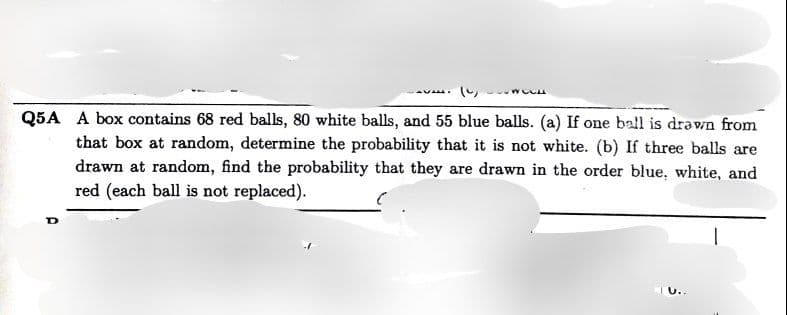 Q5A A box contains 68 red balls, 80 white balls, and 55 blue balls. (a) If one ball is drawn from
that box at random, determine the probability that it is not white. (b) If three balls are
drawn at random, find the probability that they are drawn in the order blue, white, and
red (each ball is not replaced).
U..