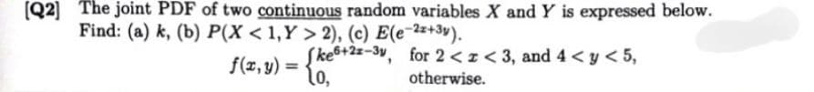 [Q2] The joint PDF of two continuous random variables X and Y is expressed below.
Find: (a) k, (b) P(X < 1,Y> 2), (c) E(e-2x+3y).
f(x,y) =
Ske6+2x-3y, for 2<< 3, and 4< y < 5,
10,
otherwise.