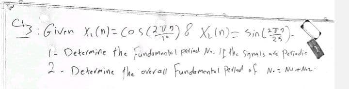 C3: Given X₁ (n)= (os (211) 8 x₂ (n) = Sin (2002).
1- Determine the fundamental period No. if the Signals are Periodic
2- Determine the overall Fundamental period of No = Nil + N°₂