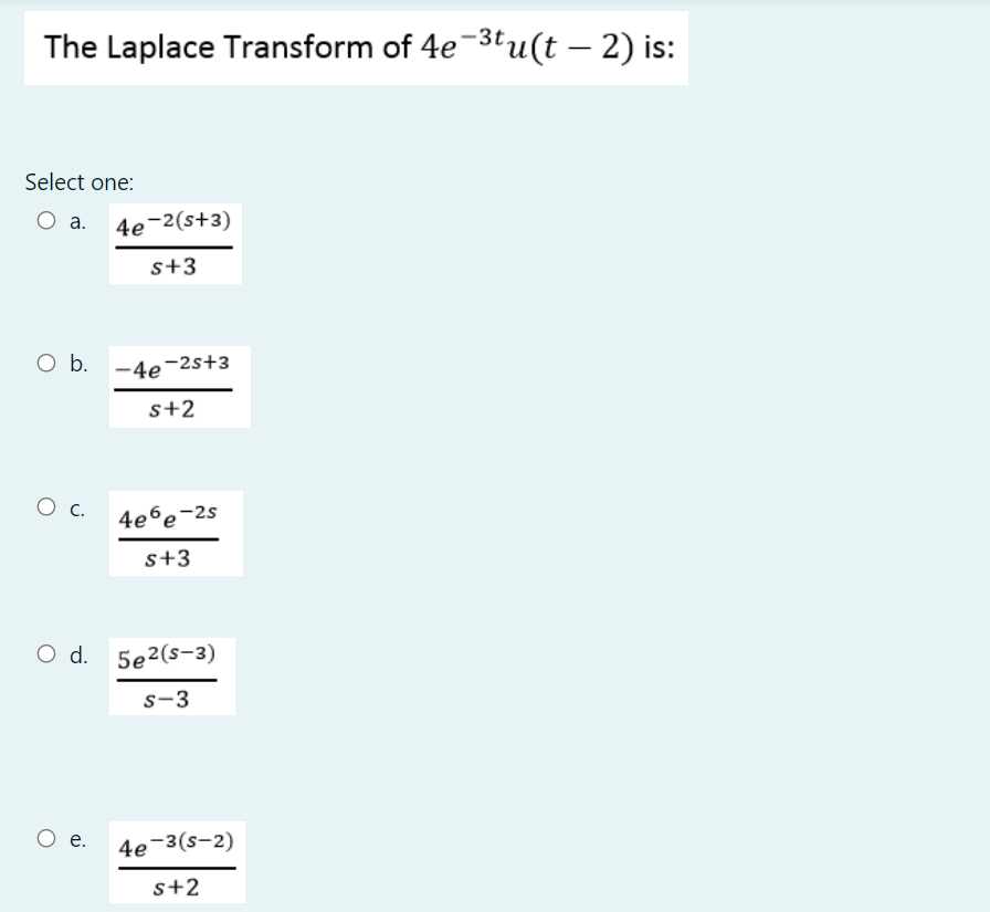 The Laplace Transform of 4e-3tu(t – 2) is:
Select one:
a. 4e-2(s+3)
s+3
O b. -4e-2s+3
s+2
Ос
4e6e-2s
s+3
O d. 5e2(s-3)
s-3
O e.
4e-3(s-2)
s+2
