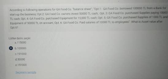 According to following operations for GA Food Co "balance sheet", "Opt 1: GA Food Co. borrowed 100000 TL from a Bank for
start-up the business; Opt.2 GA Food Co. owners invest 50000 TL cash; Opt. 3: GA Food Co purchased Supplies paying 10000
TL cash, Opt 4: GA Food Co purchased Equipment for 15,000 TL cash Opt. 5: GA Food Co purchased Supplies of 1000 TL and
Equipment of 50000 TL on account, Opt 6: GA Food Co. Paid salaries of 10000 TL to employees What is Asset value after
Opt 67
Lütfen birini seçin
a115000
b.100000
c.191000
d.50000
151000
Seçimimi temizle