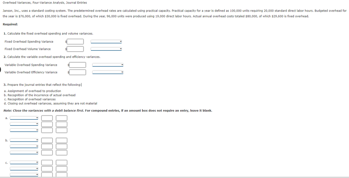 Overhead Variances, Four-Variance Analysis, Journal Entries
Janson, Inc., uses a standard costing system. The predetermined overhead rates are calculated using practical capacity. Practical capacity for a year is defined as 100,000 units requiring 20,000 standard direct labor hours. Budgeted overhead for
the year is $76,000, of which $30,000 is fixed overhead. During the year, 96,000 units were produced using 19,000 direct labor hours. Actual annual overhead costs totaled $80,000, of which $29,600 is fixed overhead.
Required:
1. Calculate the fixed overhead spending and volume variances.
Fixed Overhead Spending Variance
Fixed Overhead Volume Variance
2. Calculate the variable overhead spending and efficiency variances.
Variable Overhead Spending Variance
Variable Overhead Efficiency Variance
3. Prepare the journal entries that reflect the following:
a. Assignment of overhead to production
b. Recognition of the incurrence of actual overhead
c. Recognition of overhead variances
d. Closing out overhead variances, assuming they are not material
Note: Close the variances with a debit balance first. For compound entries, if an amount box does not require an entry, leave it blank.
a.
b.
C.
000 000
88
