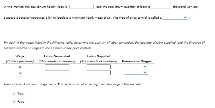 In this market, the equilibrium hourly wage is S
and the equilibrium quantity of labor is
thousand workers.
Suppose a senator introduces a bill to legislate a minimum hourly wage of $6. This type of price control is called a
For each of the wages listed in the following table, determine the quantity of labor demanded, the quantity of labor supplied, and the direction of
pressure exerted on wages in the absence of any price controls.
Wage
Labor Demanded
Labor Supplied
(Dollars per hour) (Thousands of workers) (Thousands of workers)
Pressure on Wages
12
True or False: A minimum wage below $10 per hour is not a binding minimum wage in this market.
True
O False

