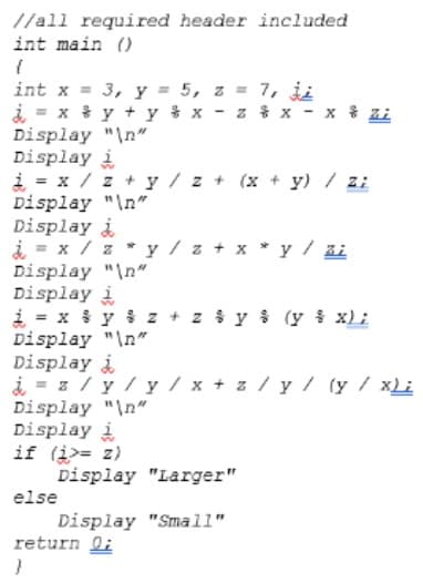 //all required header included
int main ()
int x = 3, y = 5, z = 7, ji
i = x * y + y x - z % x - x % Zi
Display "In"
Display i
i = x / z + y / z + (x + y) / zi
Display "\n"
Display i
i = x / z * y / z + x * y / zi
Display "\n"
Display i
i = x y $ z + z iy i (y i x):
Display "\n"
Display i
i = z/ y/y / x + z/y/ (y / xLi
Display "\n"
Display i
if (i>= z)
Display "Larger"
else
Display "Small"
return li
