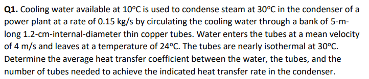 Q1. Cooling water available at 10°C is used to condense steam at 30°C in the condenser of a
power plant at a rate of 0.15 kg/s by circulating the cooling water through a bank of 5-m-
long 1.2-cm-internal-diameter thin copper tubes. Water enters the tubes at a mean velocity
of 4 m/s and leaves at a temperature of 24°C. The tubes are nearly isothermal at 30°C.
Determine the average heat transfer coefficient between the water, the tubes, and the
number of tubes needed to achieve the indicated heat transfer rate in the condenser.
