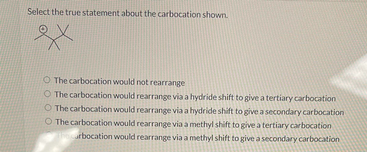 Select the true statement about the carbocation shown.
Xx
O The carbocation would not rearrange
O The carbocation would rearrange via a hydride shift to give a tertiary carbocation
O The carbocation would rearrange via a hydride shift to give a secondary carbocation
O The carbocation would rearrange via a methyl shift to give a tertiary carbocation
The carbocation would rearrange via a methyl shift to give a secondary carbocation
