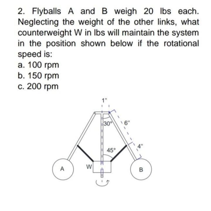 2. Flyballs A and B weigh 20 Ibs each.
Neglecting the weight of the other links, what
counterweight W in Ibs will maintain the system
in the position shown below if the rotational
speed is:
а. 100 грm
b. 150 гpm
с. 200 гpm
1"
30
6"
45°
A
