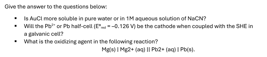 Give the answer to the questions below:
Is AuCl more soluble in pure water or in 1M aqueous solution of NaCN?
Will the Pb²+ or Pb half-cell (Eºred = -0.126 V) be the cathode when coupled with the SHE in
a galvanic cell?
What is the oxidizing agent in the following reaction?
Mg(s) | Mg2+ (aq) || Pb2+ (aq) | Pb(s).