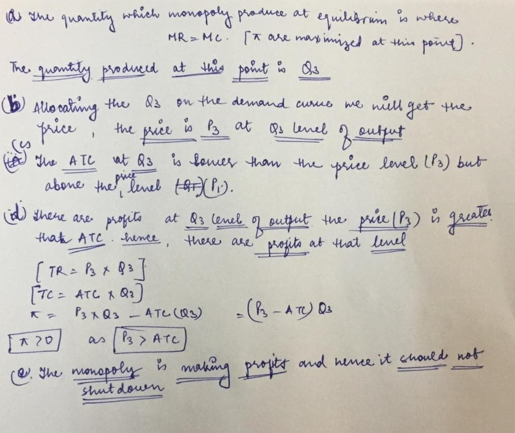 quilibruim is where
at thin poing) .
a she quantity which monopoly praduce at
MR MC. * are ma
wimized
The quantity produerd at thês poñnt o Qs
O Allo cating the d3 ou the demand curuo me niell get the
price
the price io P3 at Bs lenel
3
price level LP3) but
eutfut
he A TC
at Q3 is loemer than the
abone the tenel t).
at Q3 lenel 2 putjut the prie (P3) n greater
there are
There are
profita
thata ATC. hence,
at &3 lenel
at that linel
[ TR= P3 x Q3T
[TC = ATC 1 Q2)
P3xQ3 -AT (Q3)
(3-A TO Q
大20
as P3 > ATCc
@. The monopoly s
shut down
making propet and nence it chould not
