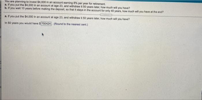 You are planning to invest $4,000 in an account earning 8% per year for retirement.
a. If you put the $4,000 in an account at age 23, and withdraw it 50 years later, how much will you have?
b. If you wait 10 years before making the deposit, so that it stays in the account for only 40 years, how much will you have at the end?
a. If you put the $4,000 in an account at age 23, and withdraw it 50 years later, how much will you have?
In 50 years you would have $750424. (Round to the nearest cent.)
