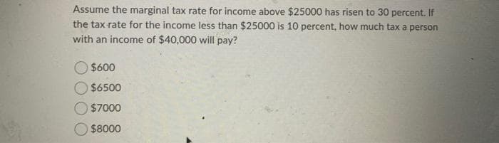 Assume the marginal tax rate for income above $25000 has risen to 30 percent. If
the tax rate for the income less than $25000 is 10 percent, how much tax a person
with an income of $40,000 will pay?
$600
$6500
$7000
$8000
