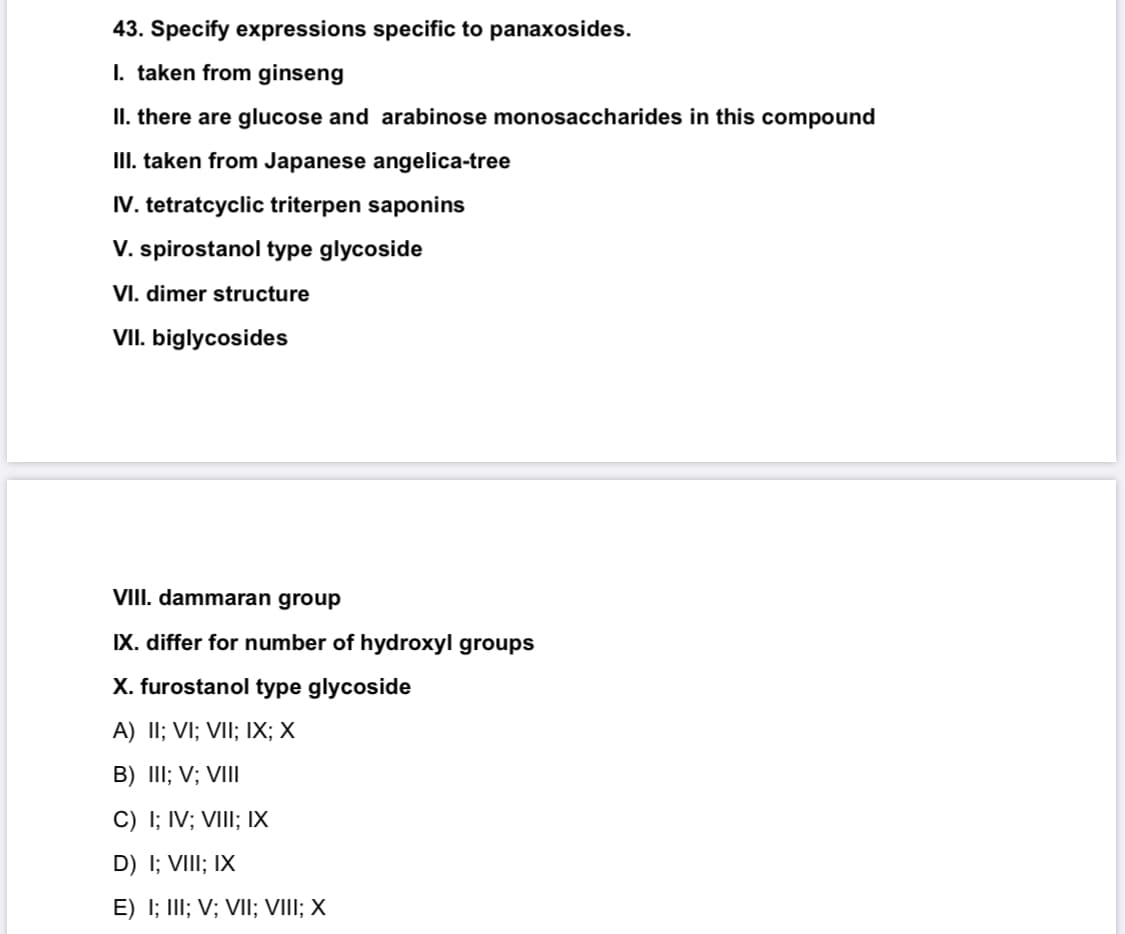 43. Specify expressions specific to panaxosides.
I. taken from ginseng
II. there are glucose and arabinose monosaccharides in this compound
III. taken from Japanese angelica-tree
IV. tetratcyclic triterpen saponins
V. spirostanol type glycoside
VI. dimer structure
VII. biglycosides
VIII. dammaran group
IX. differ for number of hydroxyl groups
X. furostanol type glycoside
A) II; VI; VII; IX; X
B) III; V; VIII
C) I; IV; VIII; IX
D) I; VIII; IX
E) I; III; V; VII; VIII; X
