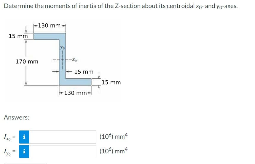Determine the moments of inertia of the Z-section about its centroidal xo- and yo-axes.
15 mm
Answers:
Ixo
=
Iyo
170 mm
=
IM
i
IM
i
130 mm-
yo
-xo
15 mm
130 mm-
15 mm
(106) mm 4
(10%) mm 4