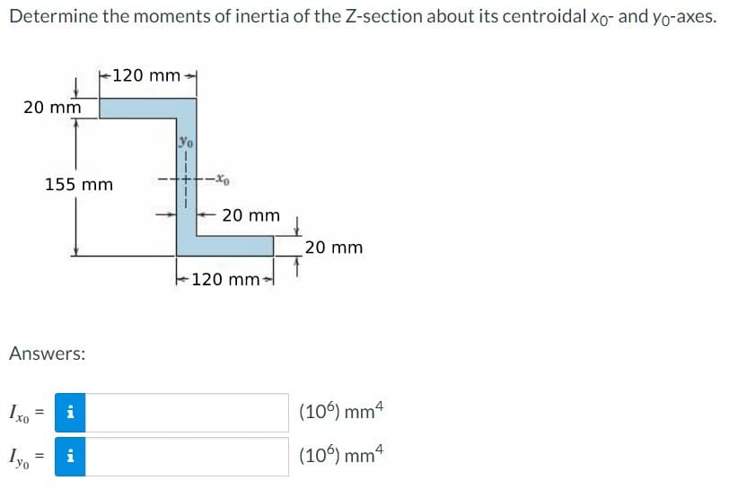 Determine the moments of inertia of the Z-section about its centroidal xo- and yo-axes.
20 mm
Answers:
Ixo
Iyo
=
=
155 mm
i
-120 mm
Mi
Yo
-xo
20 mm
120 mm-
20 mm
(106) mm4
(106) mm 4