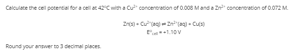 Calculate the cell potential for a cell at 42°C with a Cu2* concentration of 0.008 Mand a Zn2* concentration of 0.072 M.
Zn(s) - Cu² (aq) = Zn²"(aq) + Cu(s)
E°cell = +1.10 V
Round your answer to 3 decimal places.
