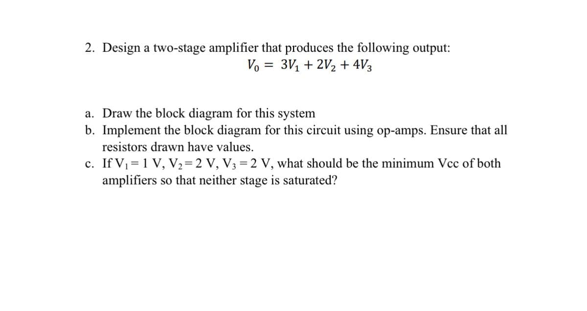 2. Design a two-stage amplifier that produces the following output:
V₁ = 3√₁ + 2V2 + 4V3
a. Draw the block diagram for this system
b. Implement the block diagram for this circuit using op-amps. Ensure that all
resistors drawn have values.
c. If V₁=1 V, V2=2 V, V3 = 2 V, what should be the minimum Vcc of both
amplifiers so that neither stage is saturated?