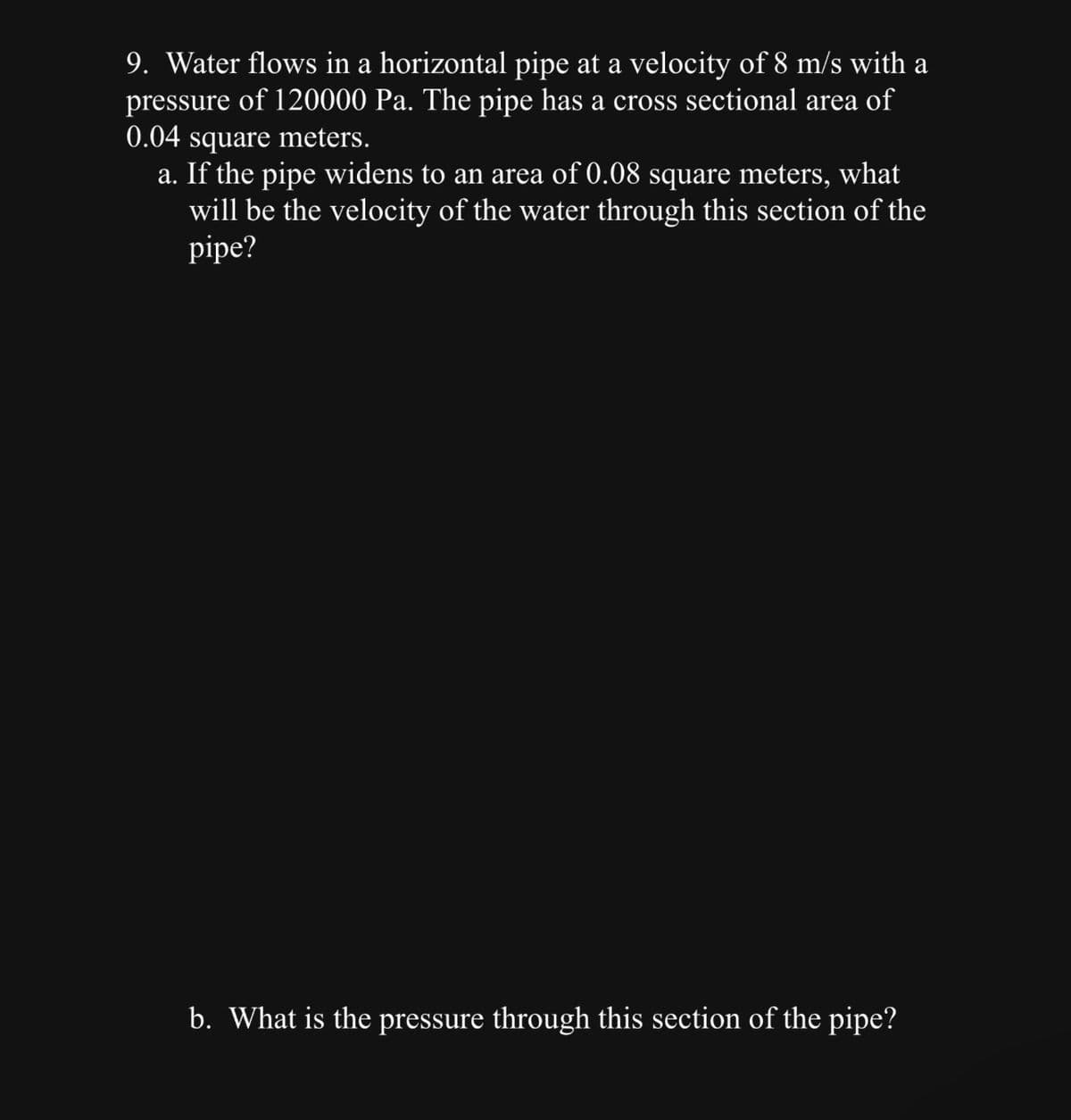 9. Water flows in a horizontal pipe at a velocity of 8 m/s with a
pressure of 120000 Pa. The pipe has a cross sectional area of
0.04 square meters.
a. If the pipe widens to an area of 0.08 square meters, what
will be the velocity of the water through this section of the
pipe?
b. What is the pressure through this section of the pipe?