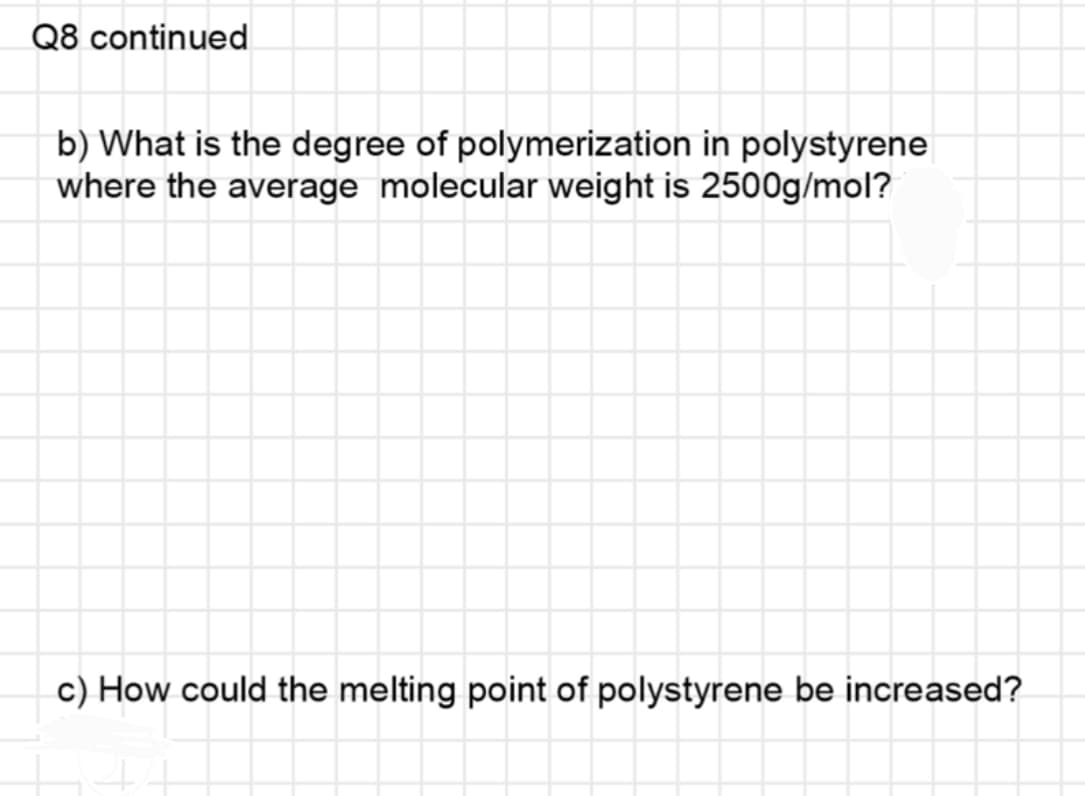 Q8 continued
b) What is the degree of polymerization in polystyrene
where the average molecular weight is 2500g/mol?
c) How could the melting point of polystyrene be increased?