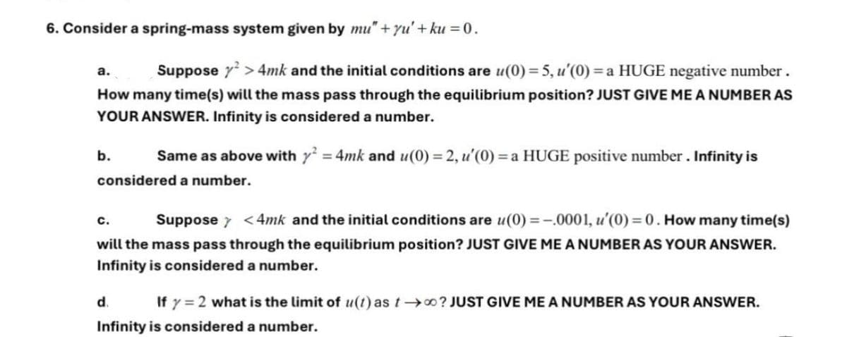 6. Consider a spring-mass system given by mu" + yu' + ku=0.
a.
Suppose y2>4mk and the initial conditions are u(0) = 5, u'(0) = a HUGE negative number.
How many time(s) will the mass pass through the equilibrium position? JUST GIVE ME A NUMBER AS
YOUR ANSWER. Infinity is considered a number.
b.
Same as above with y² = 4mk and u(0) = 2, u'(0) = a HUGE positive number. Infinity is
considered a number.
C.
Suppose
<4mk and the initial conditions are u(0) = -.0001, u'(0) = 0. How many time(s)
will the mass pass through the equilibrium position? JUST GIVE ME A NUMBER AS YOUR ANSWER.
Infinity is considered a number.
d
If y = 2 what is the limit of u(t) as too? JUST GIVE ME A NUMBER AS YOUR ANSWER.
Infinity is considered a number.