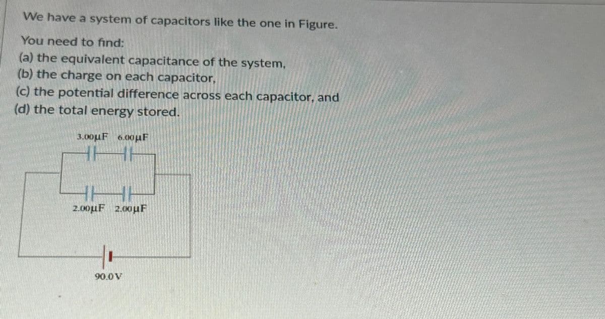 We have a system of capacitors like the one in Figure.
You need to find:
(a) the equivalent capacitance of the system,
(b) the charge on each capacitor,
(c) the potential difference across each capacitor, and
(d) the total energy stored.
3.00uF 6.00μF
2.00uF 2.00μF
90.0 M