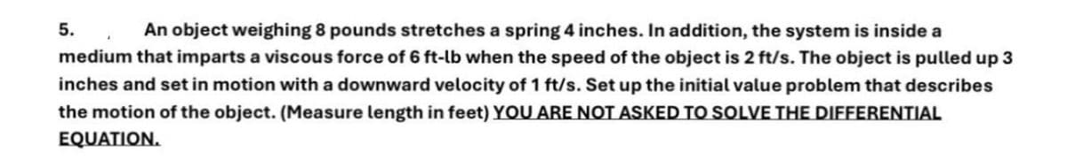 5.
An object weighing 8 pounds stretches a spring 4 inches. In addition, the system is inside a
medium that imparts a viscous force of 6 ft-lb when the speed of the object is 2 ft/s. The object is pulled up 3
inches and set in motion with a downward velocity of 1 ft/s. Set up the initial value problem that describes
the motion of the object. (Measure length in feet) YOU ARE NOT ASKED TO SOLVE THE DIFFERENTIAL
EQUATION.