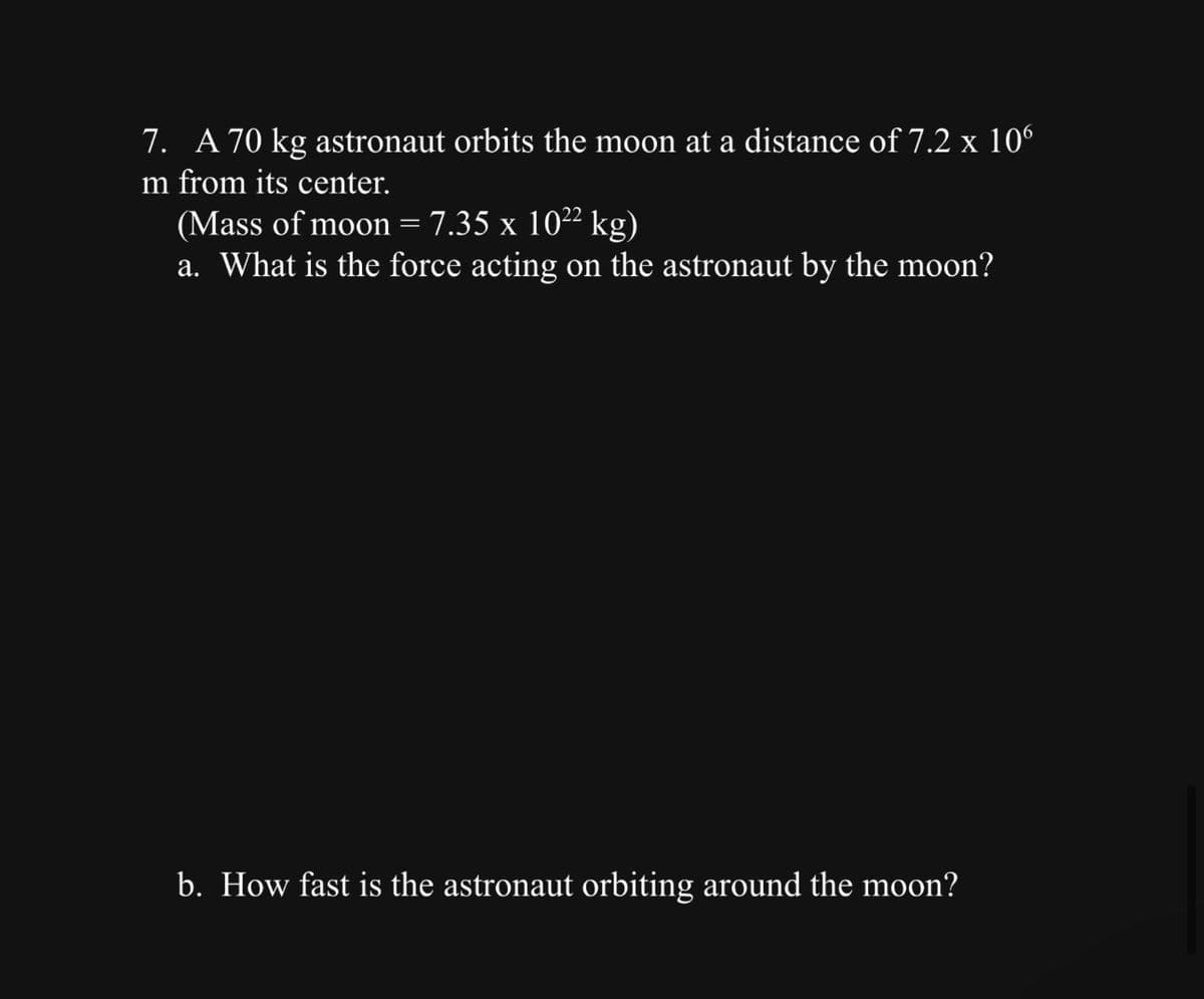 7. A 70 kg astronaut orbits the moon at a distance of 7.2 x 10°
m from its center.
(Mass of moon = 7.35 x 10²² kg)
a. What is the force acting on the astronaut by the moon?
b. How fast is the astronaut orbiting around the moon?