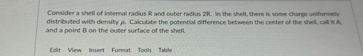Consider a shell of internal radius R and outer radius 2R. In the shell, there is some charge uniformely
distributed with density p. Calculate the potential difference between the center of the shell, call it A,
and a point B on the outer surface of the shell.
Edit View Insert Format Tools Table