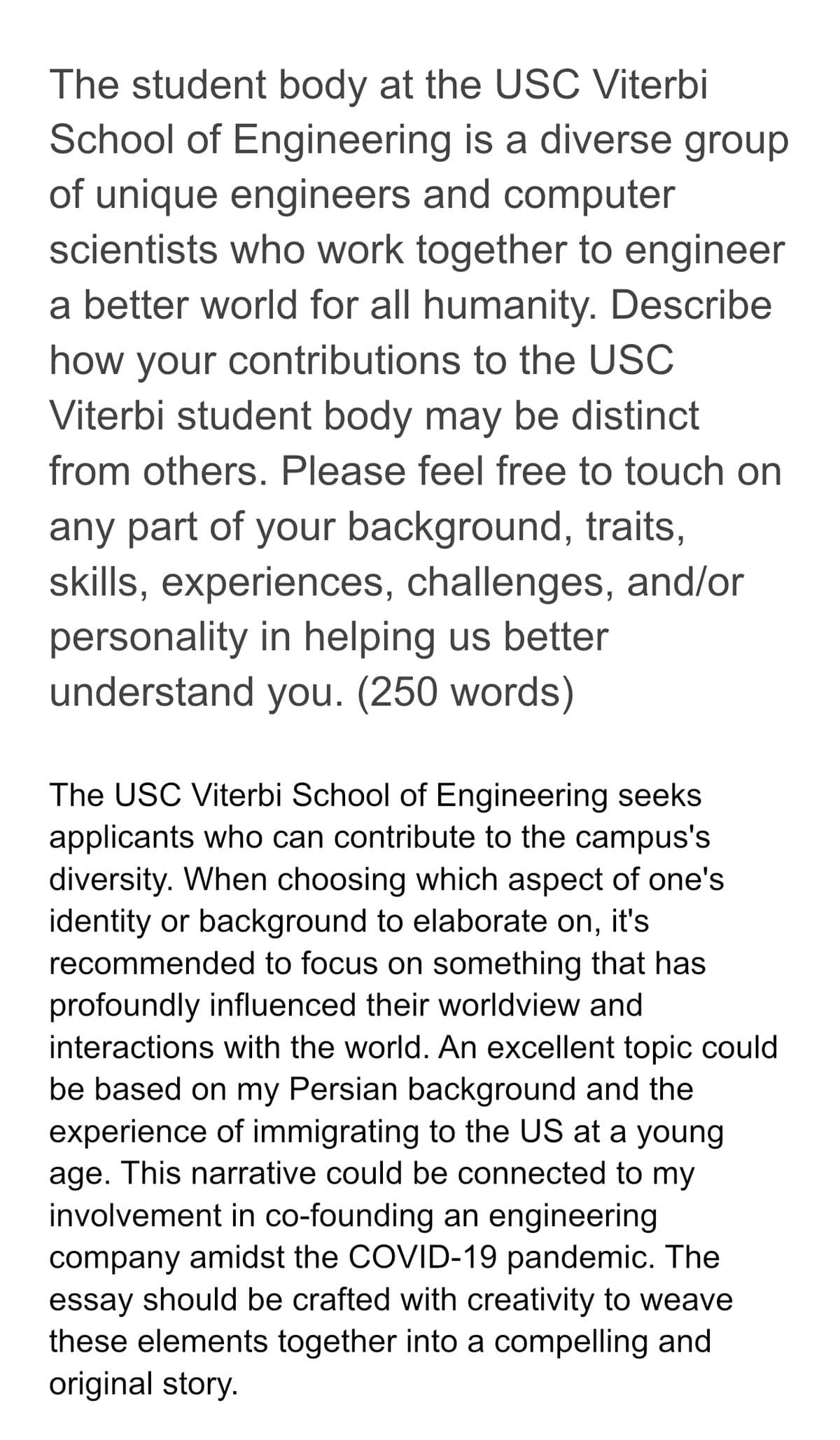 The student body at the USC Viterbi
School of Engineering is a diverse group
of unique engineers and computer
scientists who work together to engineer
a better world for all humanity. Describe
how your contributions to the USC
Viterbi student body may be distinct
from others. Please feel free to touch on
any part of your background, traits,
skills, experiences, challenges, and/or
personality in helping us better
understand you. (250 words)
The USC Viterbi School of Engineering seeks
applicants who can contribute to the campus's
diversity. When choosing which aspect of one's
identity or background to elaborate on, it's
recommended to focus on something that has
profoundly influenced their worldview and
interactions with the world. An excellent topic could
be based on my Persian background and the
experience of immigrating to the US at a young
age. This narrative could be connected to my
involvement in co-founding an engineering
company amidst the COVID-19 pandemic. The
essay should be crafted with creativity to weave
these elements together into a compelling and
original story.