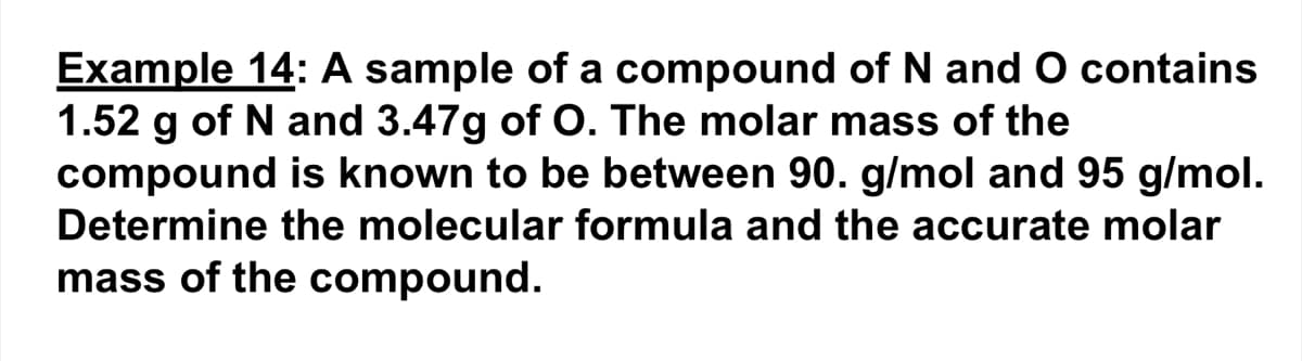 Example 14: A sample of a compound of N and O contains
1.52 g of N and 3.47g of O. The molar mass of the
compound is known to be between 90. g/mol and 95 g/mol.
Determine the molecular formula and the accurate molar
mass of the compound.