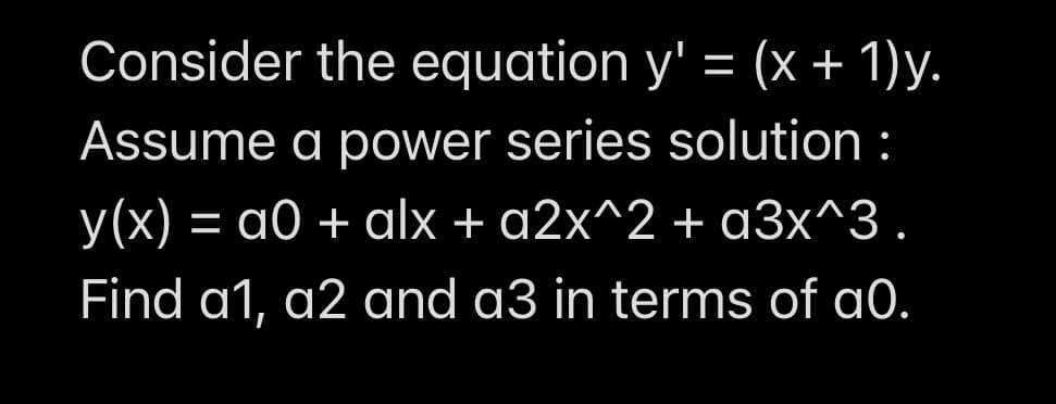 Consider the equation y' = (x + 1)y.
Assume a power series solution :
y(x) = a0 + alx + a2x^2 + a3x^3.
Find a1, a2 and a3 in terms of a0.