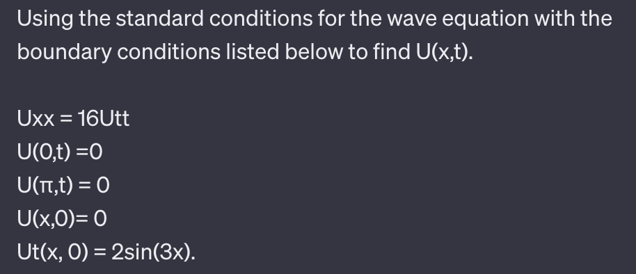 Using the standard conditions for the wave equation with the
boundary conditions listed below to find U(x,t).
Uxx = 16Utt
U(0,t)=0
U(π,t) = 0
U(x,0)= 0
Ut(x, O) = 2sin(3x).