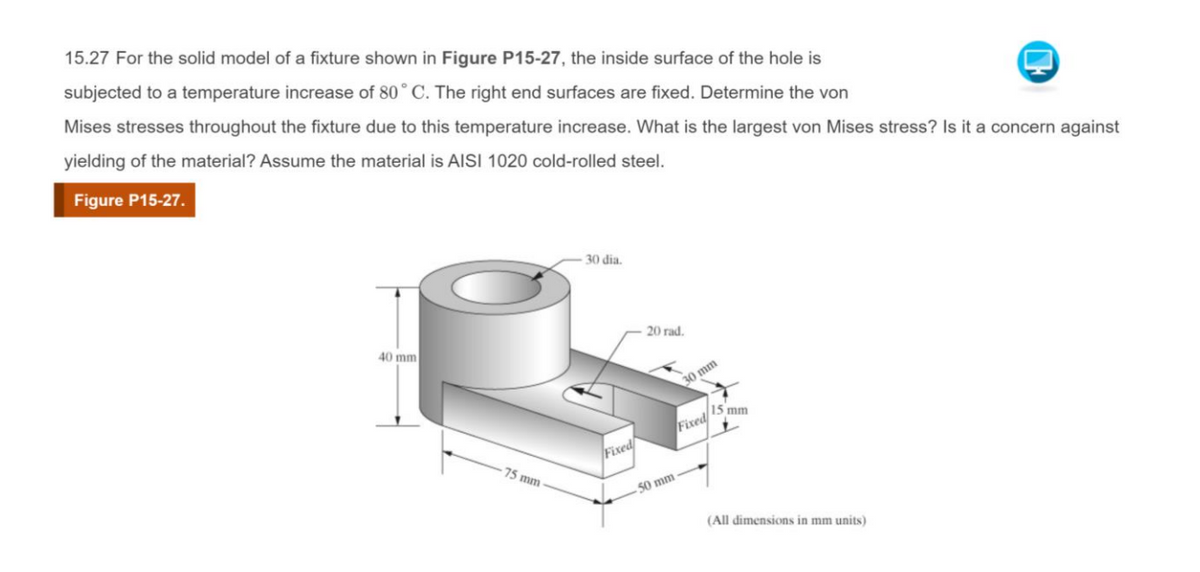 15.27 For the solid model of a fixture shown in Figure P15-27, the inside surface of the hole is
subjected to a temperature increase of 80° C. The right end surfaces are fixed. Determine the von
Mises stresses throughout the fixture due to this temperature increase. What is the largest von Mises stress? Is it a concern against
yielding of the material? Assume the material is AISI 1020 cold-rolled steel.
Figure P15-27.
40 mm
75 mm
30 dia.
Fixed
20 rad.
30 mm
Fixed
50 mm-
15 mm
(All dimensions in mm units)
H