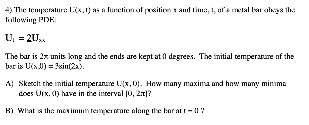 4) The temperature U(x, t) as a function of position x and time, t, of a metal bar obeys the
following PDE:
Ut = 2Uxx
The bar is 2 units long and the ends are kept at 0 degrees. The initial temperature of the
bar is U(x,0) = 3sin(2x).
A) Sketch the initial temperature U(x, 0). How many maxima and how many minima
does U(x, 0) have in the interval [0, 2+]?
B) What is the maximum temperature along the bar at t=0 ?