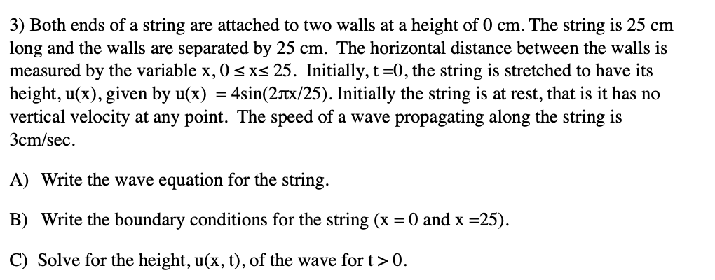 3) Both ends of a string are attached to two walls at a height of 0 cm. The string is 25 cm
long and the walls are separated by 25 cm. The horizontal distance between the walls is
measured by the variable x, 0≤x≤ 25. Initially, t=0, the string is stretched to have its
height, u(x), given by u(x) = 4sin(2x/25). Initially the string is at rest, that is it has no
vertical velocity at any point. The speed of a wave propagating along the string is
3cm/sec.
A) Write the wave equation for the string.
B) Write the boundary conditions for the string (x = 0 and x =25).
C) Solve for the height, u(x, t), of the wave for t > 0.