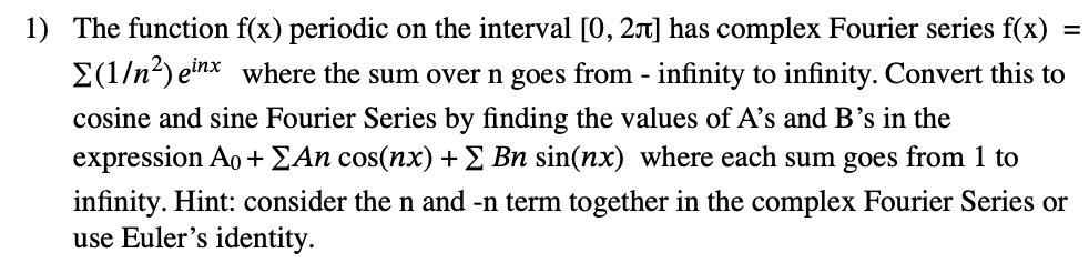 =
1) The function f(x) periodic on the interval [0, 2л] has complex Fourier series f(x):
Σ(1/n²) einx where the sum over n goes from - infinity to infinity. Convert this to
cosine and sine Fourier Series by finding the values of A's and B's in the
expression Ao + ΣAn cos(nx) + Σ Bn sin(nx) where each sum goes from 1 to
infinity. Hint: consider the n and -n term together in the complex Fourier Series or
use Euler's identity.