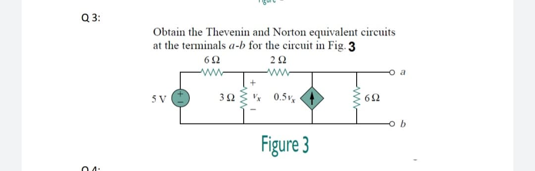 Q 3:
Obtain the Thevenin and Norton equivalent circuits
at the terminals a-b for the circuit in Fig. 3
2Ω
a
5 V
3Ω
0.5vx
6Ω
Figure 3
O 4:
