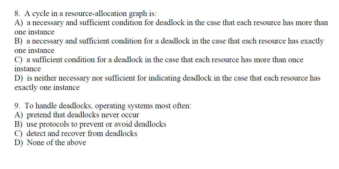 8. A cycle in a resource-allocation graph is:
A) a necessary and sufficient condition for deadlock in the case that each resource has more than
one instance
B) a necessary and sufficient condition for a deadlock in the case that each resource has exactly
one instance
C) a sufficient condition for a deadlock in the case that each resource has more than once
instance
D) is neither necessary nor sufficient for indicating deadlock in the case that each resource has
exactly one instance
9. To handle deadlocks, operating systems most often:
A) pretend that deadlocks never occur
B) use protocols to prevent or avoid deadlocks
C) detect and recover from deadlocks
D) None of the above
